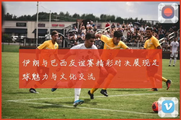 伊朗与巴西友谊赛精彩对决展现足球魅力与文化交流