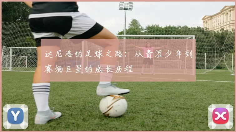 达尼洛的足球之路：从青涩少年到赛场巨星的成长历程