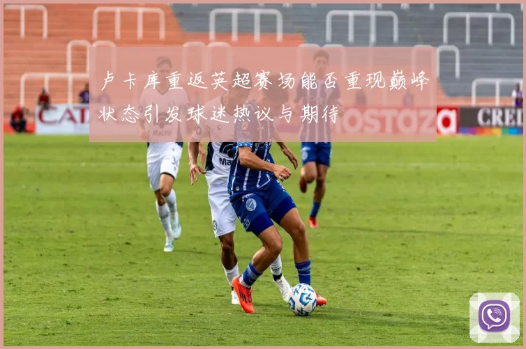 卢卡库重返英超赛场能否重现巅峰状态引发球迷热议与期待