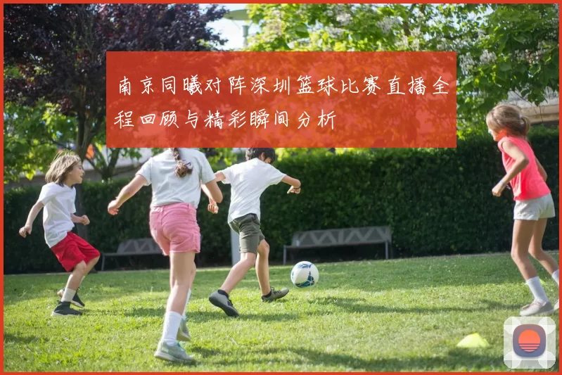 南京同曦对阵深圳篮球比赛直播全程回顾与精彩瞬间分析