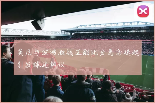 奥厄与波鸿激战正酣比分悬念迭起引发球迷热议