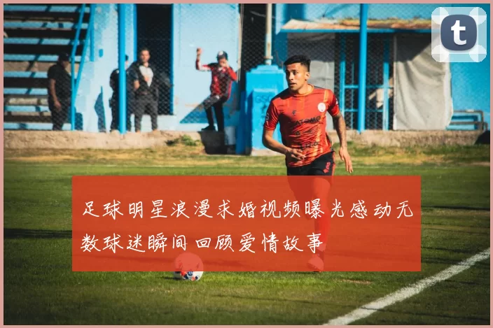 足球明星浪漫求婚视频曝光感动无数球迷瞬间回顾爱情故事