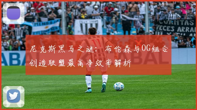 尼克斯黑马之谜：布伦森与OG组合创造联盟最高净效率解析