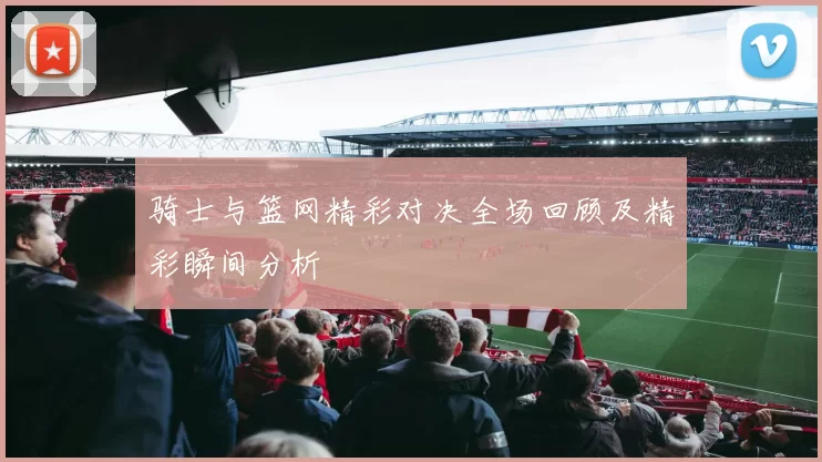 骑士与篮网精彩对决全场回顾及精彩瞬间分析