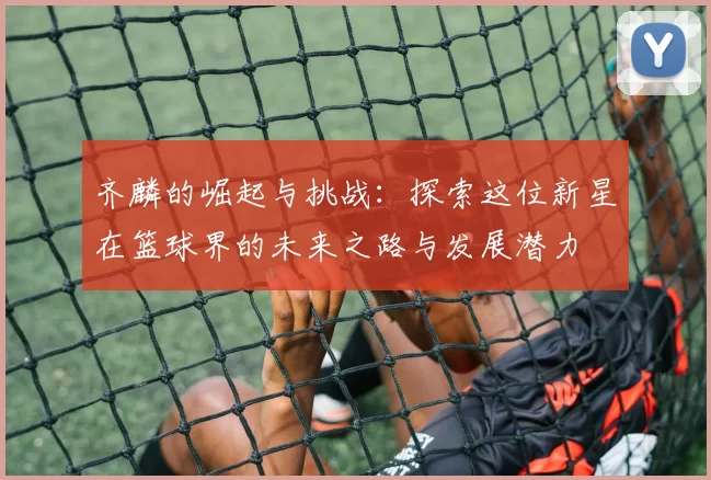 齐麟的崛起与挑战：探索这位新星在篮球界的未来之路与发展潜力
