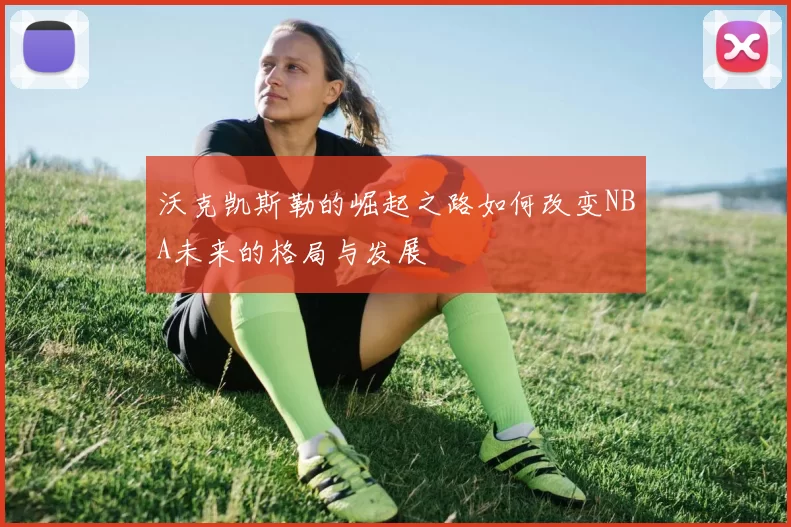 沃克凯斯勒的崛起之路如何改变NBA未来的格局与发展