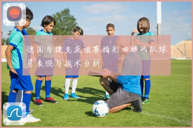 德国与捷克友谊赛精彩回顾两队球员表现与战术分析
